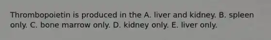 Thrombopoietin is produced in the A. liver and kidney. B. spleen only. C. bone marrow only. D. kidney only. E. liver only.