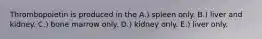 Thrombopoietin is produced in the A.) spleen only. B.) liver and kidney. C.) bone marrow only. D.) kidney only. E.) liver only.