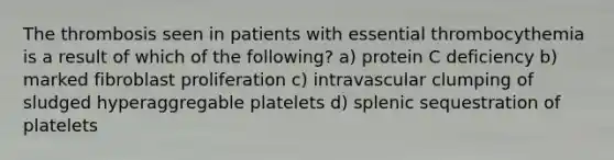 The thrombosis seen in patients with essential thrombocythemia is a result of which of the following? a) protein C deficiency b) marked fibroblast proliferation c) intravascular clumping of sludged hyperaggregable platelets d) splenic sequestration of platelets