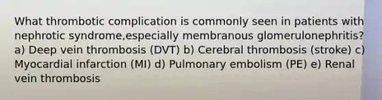 What thrombotic complication is commonly seen in patients with nephrotic syndrome,especially membranous glomerulonephritis? a) Deep vein thrombosis (DVT) b) Cerebral thrombosis (stroke) c) Myocardial infarction (MI) d) Pulmonary embolism (PE) e) Renal vein thrombosis