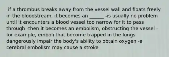 -if a thrombus breaks away from the vessel wall and floats freely in the bloodstream, it becomes an ______ -is usually no problem until it encounters a blood vessel too narrow for it to pass through -then it becomes an embolism, obstructing the vessel -for example, emboli that become trapped in the lungs dangerously impair the body's ability to obtain oxygen -a cerebral embolism may cause a stroke