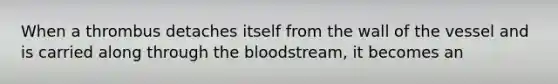 When a thrombus detaches itself from the wall of the vessel and is carried along through the bloodstream, it becomes an