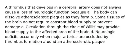 A thrombus that develops in a cerebral artery does not always cause a loss of neurologic function because a. The body can dissolve atherosclerotic plaques as they form b. Some tissues of the brain do not require constant blood supply to prevent damage c. Circulation through the circle of Willis may provide blood supply to the affected area of the brain d. Neurologic deficits occur only when major arteries are occluded by thrombus formation around an atherosclerotic plaque