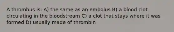 A thrombus is: A) the same as an embolus B) a blood clot circulating in the bloodstream C) a clot that stays where it was formed D) usually made of thrombin