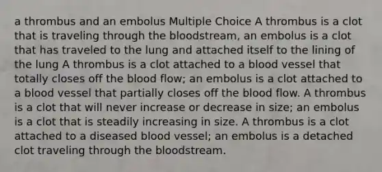 a thrombus and an embolus Multiple Choice A thrombus is a clot that is traveling through the bloodstream, an embolus is a clot that has traveled to the lung and attached itself to the lining of the lung A thrombus is a clot attached to a blood vessel that totally closes off the blood flow; an embolus is a clot attached to a blood vessel that partially closes off the blood flow. A thrombus is a clot that will never increase or decrease in size; an embolus is a clot that is steadily increasing in size. A thrombus is a clot attached to a diseased blood vessel; an embolus is a detached clot traveling through the bloodstream.