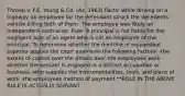 Throop v. F.E. Young & Co. (Az. 1963) Facts: while driving on a highway an employee for the defendant struck the decedents vehicle killing both of them. The employee was likely an independent contractor. Rule: A principal is not liable for the negligent acts of an agent who is not an employee of the principal. To determine whether the doctrine of respondeat superior applies the court examines the following factors: -the extent of control over the details over the employees work -whether the servant is engaged in a distinct occupation or business -who supplies the instrumentalities, tools, and place of work -the employees method of payment **ROLE IN THE ABOVE RULE IS ACTUALLY SERVANT