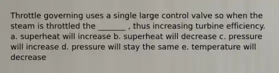 Throttle governing uses a single large control valve so when the steam is throttled the _______ , thus increasing turbine efficiency. a. superheat will increase b. superheat will decrease c. pressure will increase d. pressure will stay the same e. temperature will decrease