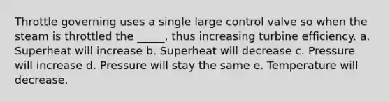 Throttle governing uses a single large control valve so when the steam is throttled the _____, thus increasing turbine efficiency. a. Superheat will increase b. Superheat will decrease c. Pressure will increase d. Pressure will stay the same e. Temperature will decrease.