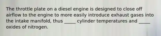 The throttle plate on a diesel engine is designed to close off airflow to the engine to more easily introduce exhaust gases into the intake manifold, thus _____ cylinder temperatures and _____ oxides of nitrogen.