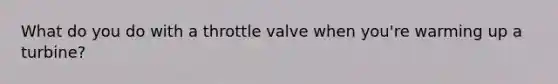 What do you do with a throttle valve when you're warming up a turbine?