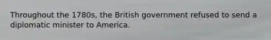 Throughout the 1780s, the British government refused to send a diplomatic minister to America.