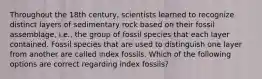 Throughout the 18th century, scientists learned to recognize distinct layers of sedimentary rock based on their fossil assemblage, i.e., the group of fossil species that each layer contained. Fossil species that are used to distinguish one layer from another are called index fossils. Which of the following options are correct regarding index fossils?