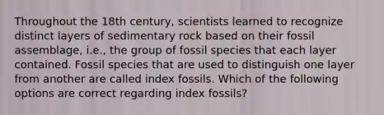 Throughout the 18th century, scientists learned to recognize distinct layers of sedimentary rock based on their fossil assemblage, i.e., the group of fossil species that each layer contained. Fossil species that are used to distinguish one layer from another are called index fossils. Which of the following options are correct regarding index fossils?