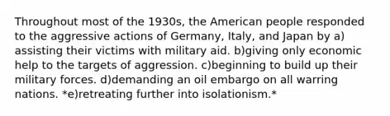 Throughout most of the 1930s, <a href='https://www.questionai.com/knowledge/keiVE7hxWY-the-american' class='anchor-knowledge'>the american</a> people responded to the aggressive actions of Germany, Italy, and Japan by a)​assisting their victims with military aid. b)​giving only economic help to the targets of aggression. c)​beginning to build up their military forces. d)​demanding an oil embargo on all warring nations. *e)​retreating further into isolationism.*