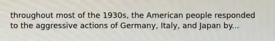 throughout most of the 1930s, the American people responded to the aggressive actions of Germany, Italy, and Japan by...