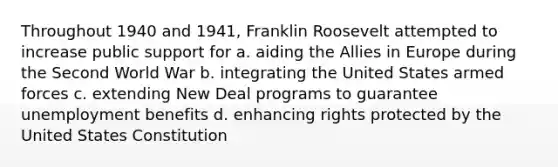 Throughout 1940 and 1941, Franklin Roosevelt attempted to increase public support for a. aiding the Allies in Europe during the Second World War b. integrating the United States armed forces c. extending New Deal programs to guarantee unemployment benefits d. enhancing rights protected by the United States Constitution