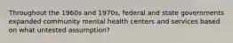 Throughout the 1960s and 1970s, federal and state governments expanded community mental health centers and services based on what untested assumption?