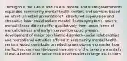 Throughout the 1960s and 1970s, federal and state governments expanded community mental health centers and services based on which untested assumptions? -structured supervision and strenuous labor could reduce mental illness symptoms -severe mental illness did not differ qualitatively from lesser forms of mental distress and early intervention could prevent development of major psychiatric disorders -social relationships and recreational activities offered in community mental health centers would contribute to reducing symptoms -no matter how ineffective, community-based treatment of the severely mentally ill was a better alternative than incarceration in large institutions