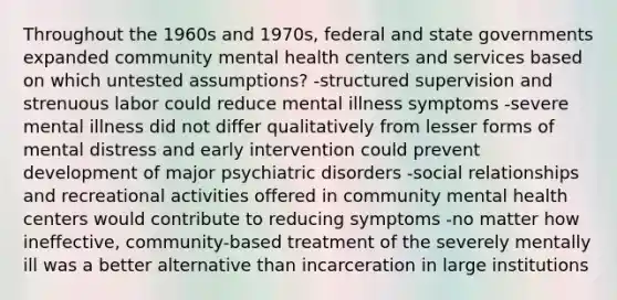 Throughout the 1960s and 1970s, federal and state governments expanded community mental health centers and services based on which untested assumptions? -structured supervision and strenuous labor could reduce mental illness symptoms -severe mental illness did not differ qualitatively from lesser forms of mental distress and early intervention could prevent development of major psychiatric disorders -social relationships and recreational activities offered in community mental health centers would contribute to reducing symptoms -no matter how ineffective, community-based treatment of the severely mentally ill was a better alternative than incarceration in large institutions