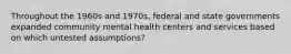 Throughout the 1960s and 1970s, federal and state governments expanded community mental health centers and services based on which untested assumptions?