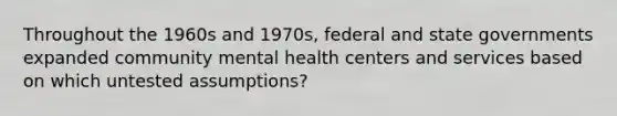 Throughout the 1960s and 1970s, federal and state governments expanded community mental health centers and services based on which untested assumptions?