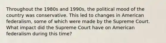 Throughout the 1980s and 1990s, the political mood of the country was conservative. This led to changes in American federalism, some of which were made by the Supreme Court. What impact did the Supreme Court have on American federalism during this time?