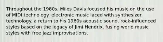 Throughout the 1980s, Miles Davis focused his music on the use of MIDI technology. electronic music laced with synthesizer technology. a return to his 1960s acoustic sound. rock-influenced styles based on the legacy of Jimi Hendrix. fusing world music styles with free jazz improvisations.