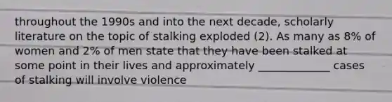 throughout the 1990s and into the next decade, scholarly literature on the topic of stalking exploded (2). As many as 8% of women and 2% of men state that they have been stalked at some point in their lives and approximately _____________ cases of stalking will involve violence