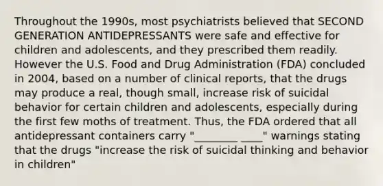 Throughout the 1990s, most psychiatrists believed that SECOND GENERATION ANTIDEPRESSANTS were safe and effective for children and adolescents, and they prescribed them readily. However the U.S. Food and Drug Administration (FDA) concluded in 2004, based on a number of clinical reports, that the drugs may produce a real, though small, increase risk of suicidal behavior for certain children and adolescents, especially during the first few moths of treatment. Thus, the FDA ordered that all antidepressant containers carry "________ ____" warnings stating that the drugs "increase the risk of suicidal thinking and behavior in children"