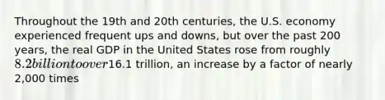 Throughout the 19th and 20th centuries, the U.S. economy experienced frequent ups and downs, but over the past 200 years, the real GDP in the United States rose from roughly 8.2 billion to over16.1 trillion, an increase by a factor of nearly 2,000 times