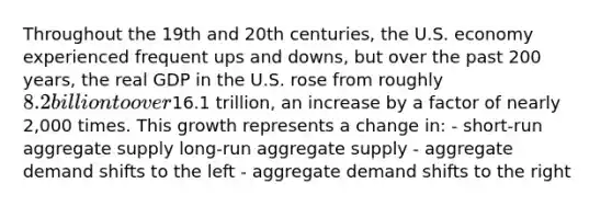 Throughout the 19th and 20th centuries, the U.S. economy experienced frequent ups and downs, but over the past 200 years, the real GDP in the U.S. rose from roughly 8.2 billion to over16.1 trillion, an increase by a factor of nearly 2,000 times. This growth represents a change in: - short-run aggregate supply long-run aggregate supply - aggregate demand shifts to the left - aggregate demand shifts to the right