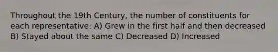 Throughout the 19th Century, the number of constituents for each representative: A) Grew in the first half and then decreased B) Stayed about the same C) Decreased D) Increased