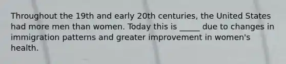 Throughout the 19th and early 20th centuries, the United States had more men than women. Today this is _____ due to changes in immigration patterns and greater improvement in women's health.