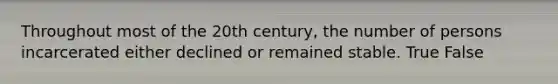 Throughout most of the 20th century, the number of persons incarcerated either declined or remained stable. True False