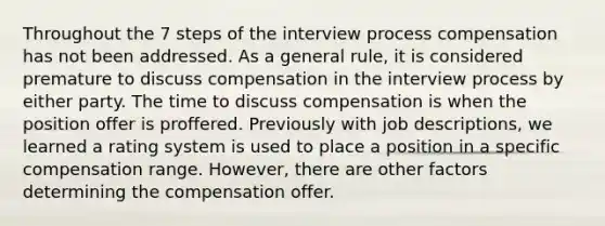 Throughout the 7 steps of the interview process compensation has not been addressed. As a general rule, it is considered premature to discuss compensation in the interview process by either party. The time to discuss compensation is when the position offer is proffered. Previously with job descriptions, we learned a rating system is used to place a position in a specific compensation range. However, there are other factors determining the compensation offer.