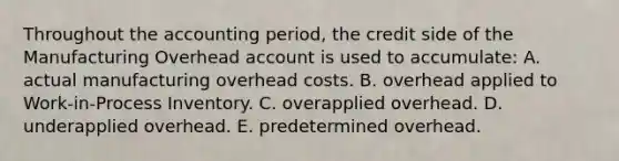 Throughout the accounting period, the credit side of the Manufacturing Overhead account is used to accumulate: A. actual manufacturing overhead costs. B. overhead applied to Work-in-Process Inventory. C. overapplied overhead. D. underapplied overhead. E. predetermined overhead.