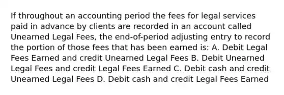 If throughout an accounting period the fees for legal services paid in advance by clients are recorded in an account called Unearned Legal Fees, the end-of-period adjusting entry to record the portion of those fees that has been earned is: A. Debit Legal Fees Earned and credit Unearned Legal Fees B. Debit Unearned Legal Fees and credit Legal Fees Earned C. Debit cash and credit Unearned Legal Fees D. Debit cash and credit Legal Fees Earned