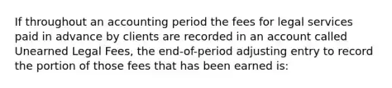 If throughout an accounting period the fees for legal services paid in advance by clients are recorded in an account called Unearned Legal Fees, the end-of-period adjusting entry to record the portion of those fees that has been earned is: