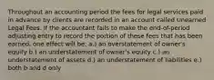 Throughout an accounting period the fees for legal services paid in advance by clients are recorded in an account called Unearned Legal Fees. If the accountant fails to make the end-of-period adjusting entry to record the portion of these fees that has been earned, one effect will be: a.) an overstatement of owner's equity b.) an understatement of owner's equity c.) an understatement of assets d.) an understatement of liabilities e.) both b and d only