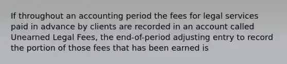 If throughout an accounting period the fees for legal services paid in advance by clients are recorded in an account called Unearned Legal Fees, the end-of-period adjusting entry to record the portion of those fees that has been earned is