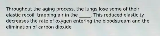 Throughout the aging process, the lungs lose some of their elastic recoil, trapping air in the _____. This reduced elasticity decreases the rate of oxygen entering the bloodstream and the elimination of carbon dioxide