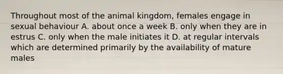 Throughout most of the animal kingdom, females engage in sexual behaviour A. about once a week B. only when they are in estrus C. only when the male initiates it D. at regular intervals which are determined primarily by the availability of mature males