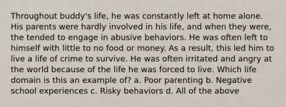 Throughout buddy's life, he was constantly left at home alone. His parents were hardly involved in his life, and when they were, the tended to engage in abusive behaviors. He was often left to himself with little to no food or money. As a result, this led him to live a life of crime to survive. He was often irritated and angry at the world because of the life he was forced to live. Which life domain is this an example of? a. Poor parenting b. Negative school experiences c. Risky behaviors d. All of the above