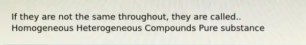 If they are not the same throughout, they are called.. Homogeneous Heterogeneous Compounds Pure substance