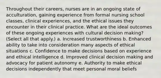 Throughout their careers, nurses are in an ongoing state of acculturation, gaining experience from formal nursing school classes, clinical experiences, and the ethical issues they encounter in their clinical practice. What are the ideal outcomes of these ongoing experiences with cultural decision making? (Select all that apply.) a. Increased trustworthiness b. Enhanced ability to take into consideration many aspects of ethical situations c. Confidence to make decisions based on experience and ethical intelligence d. Improved clinical decision making and advocacy for patient autonomy e. Authority to make ethical decisions independently that meet personal moral beliefs