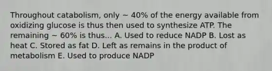 Throughout catabolism, only ~ 40% of the energy available from oxidizing glucose is thus then used to synthesize ATP. The remaining ~ 60% is thus... A. Used to reduce NADP B. Lost as heat C. Stored as fat D. Left as remains in the product of metabolism E. Used to produce NADP