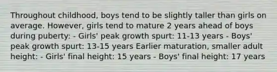 Throughout childhood, boys tend to be slightly taller than girls on average. However, girls tend to mature 2 years ahead of boys during puberty: - Girls' peak growth spurt: 11-13 years - Boys' peak growth spurt: 13-15 years Earlier maturation, smaller adult height: - Girls' final height: 15 years - Boys' final height: 17 years