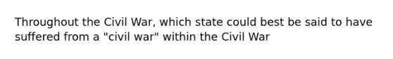 Throughout the Civil War, which state could best be said to have suffered from a "civil war" within the Civil War