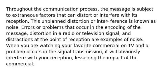 Throughout the communication process, the message is subject to extraneous factors that can distort or interfere with its reception. This unplanned distortion or inter- ference is known as noise. Errors or problems that occur in the encoding of the message, distortion in a radio or television signal, and distractions at the point of reception are examples of noise. When you are watching your favorite commercial on TV and a problem occurs in the signal transmission, it will obviously interfere with your reception, lessening the impact of the commercial.