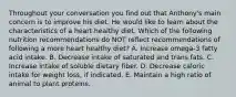 Throughout your conversation you find out that Anthony's main concern is to improve his diet. He would like to learn about the characteristics of a heart healthy diet. Which of the following nutrition recommendations do NOT reflect recommendations of following a more heart healthy diet? A. Increase omega-3 fatty acid intake. B. Decrease intake of saturated and trans fats. C. Increase intake of soluble dietary fiber. D. Decrease caloric intake for weight loss, if indicated. E. Maintain a high ratio of animal to plant proteins.